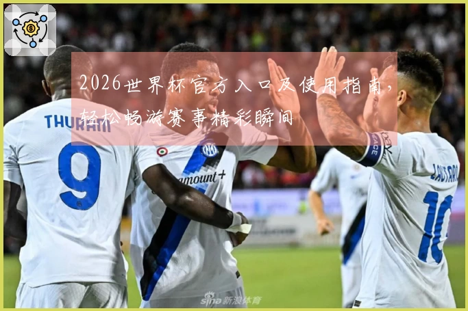 2026世界杯官方入口及使用指南，轻松畅游赛事精彩瞬间